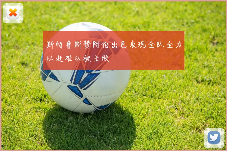 斯特鲁斯赞阿伦出色表现全队全力以赴难以被击败