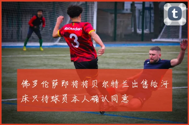 佛罗伦萨即将将贝尔特兰出售给河床只待球员本人确认同意
