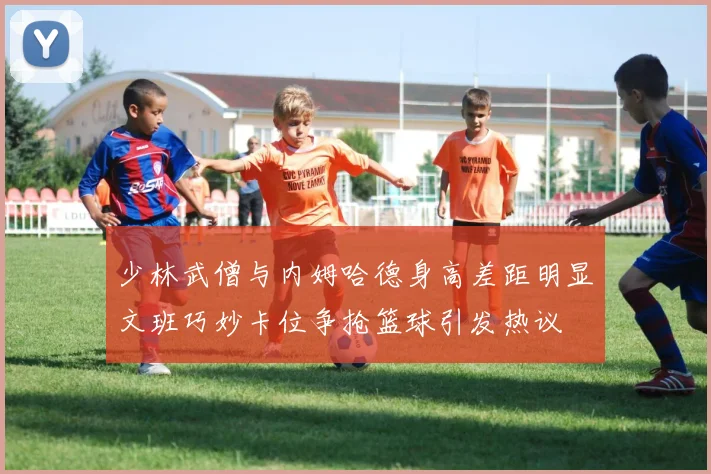 少林武僧与内姆哈德身高差距明显文班巧妙卡位争抢篮球引发热议