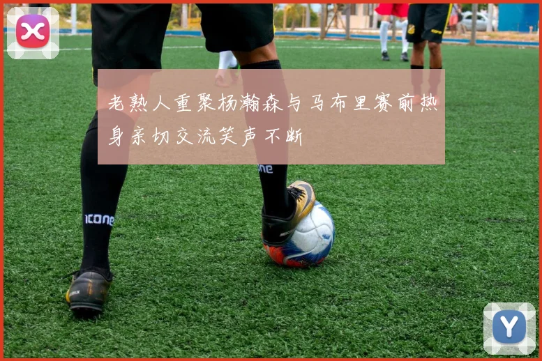 老熟人重聚杨瀚森与马布里赛前热身亲切交流笑声不断