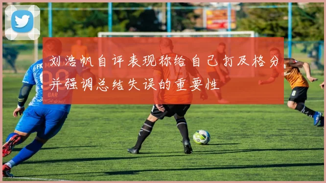 刘浩帆自评表现称给自己打及格分并强调总结失误的重要性