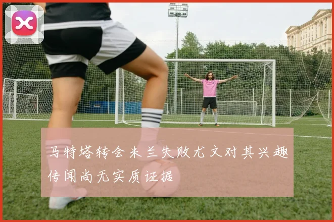 马特塔转会米兰失败尤文对其兴趣传闻尚无实质证据