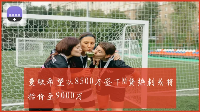 曼联希望以8500万签下M费热刺或将抬价至9000万
