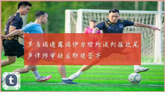 罗马诺透露诺伊尔续约谈判接近尾声律师审核后即将签字