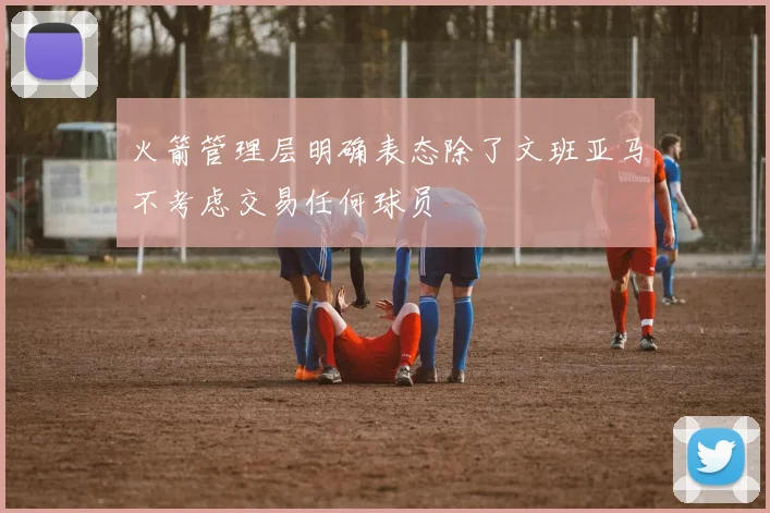 火箭管理层明确表态除了文班亚马不考虑交易任何球员
