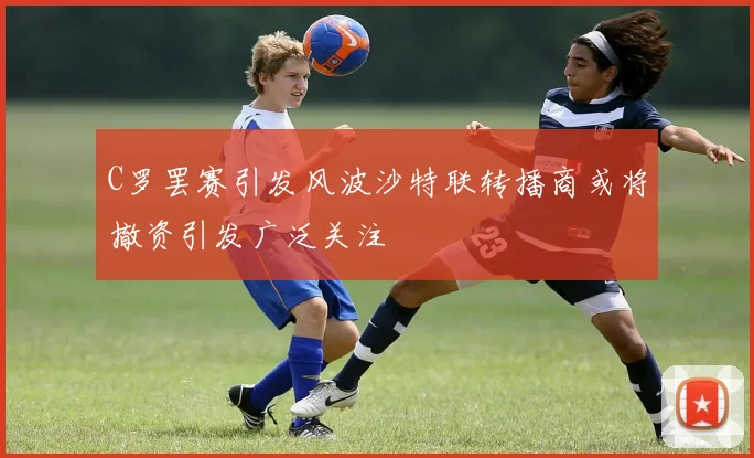 C罗罢赛引发风波沙特联转播商或将撤资引发广泛关注