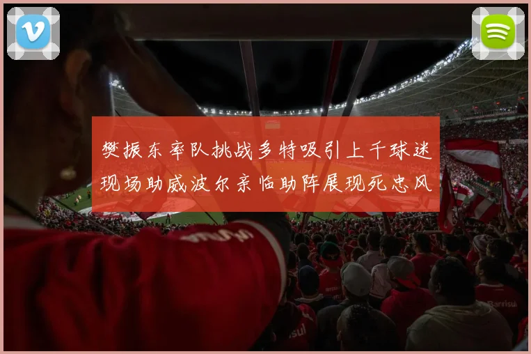 樊振东率队挑战多特吸引上千球迷现场助威波尔亲临助阵展现死忠风采