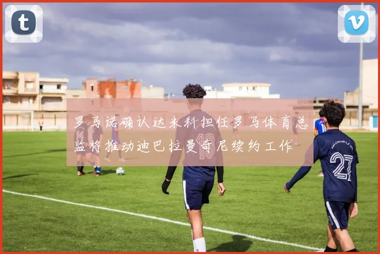 罗马诺确认达米科担任罗马体育总监将推动迪巴拉曼奇尼续约工作