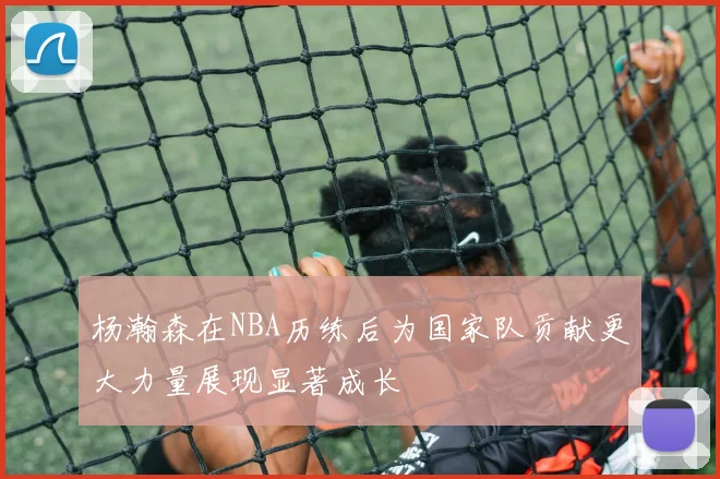 杨瀚森在NBA历练后为国家队贡献更大力量展现显著成长