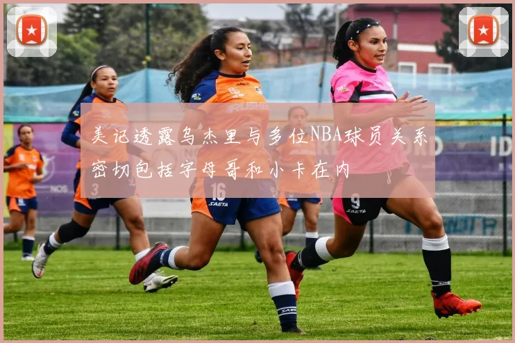 美记透露乌杰里与多位NBA球员关系密切包括字母哥和小卡在内