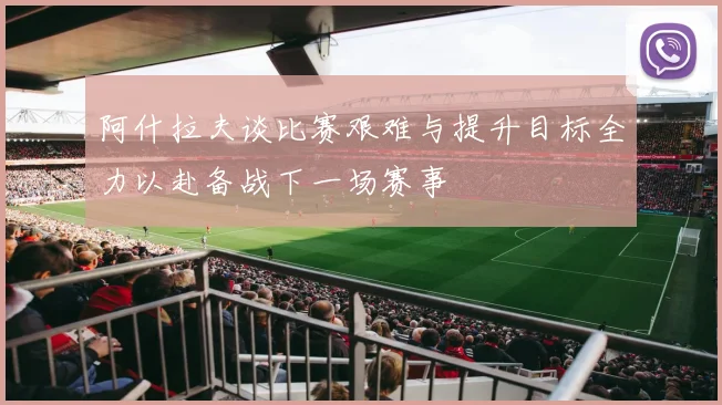 阿什拉夫谈比赛艰难与提升目标全力以赴备战下一场赛事