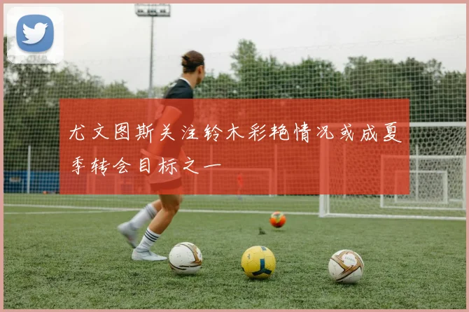 尤文图斯关注铃木彩艳情况或成夏季转会目标之一