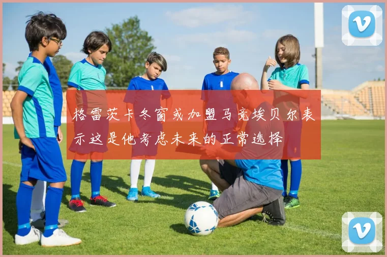 格雷茨卡冬窗或加盟马竞埃贝尔表示这是他考虑未来的正常选择