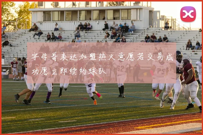 字母哥表达加盟热火意愿若交易成功愿立即续约球队