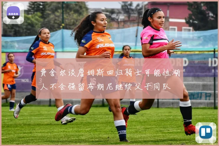 费舍尔谈詹姆斯回归骑士可能性湖人不会强留布朗尼继续父子同队