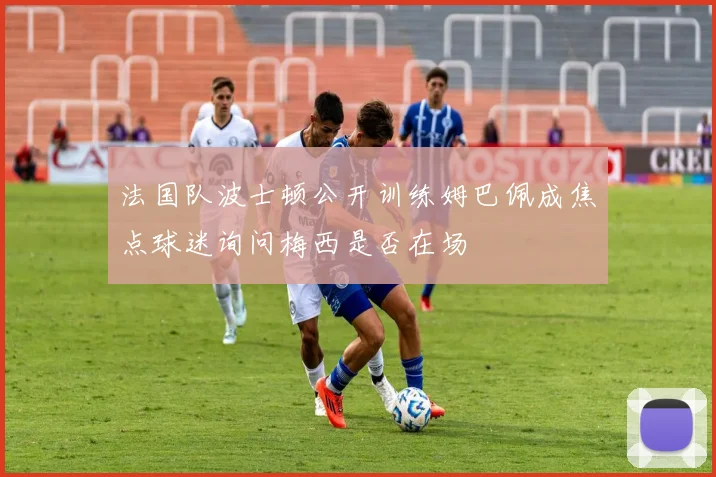 法国队波士顿公开训练姆巴佩成焦点球迷询问梅西是否在场