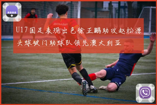 U17国足表现出色徐正鹏助攻赵松源头球破门助球队领先澳大利亚
