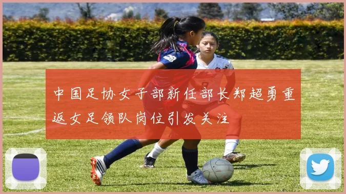 中国足协女子部新任部长郑超勇重返女足领队岗位引发关注