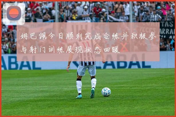 姆巴佩今日顺利完成合练并积极参与射门训练展现状态回暖