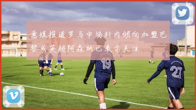 意媒报道罗马中场科内倾向加盟巴黎或英超阿森纳已表示关注